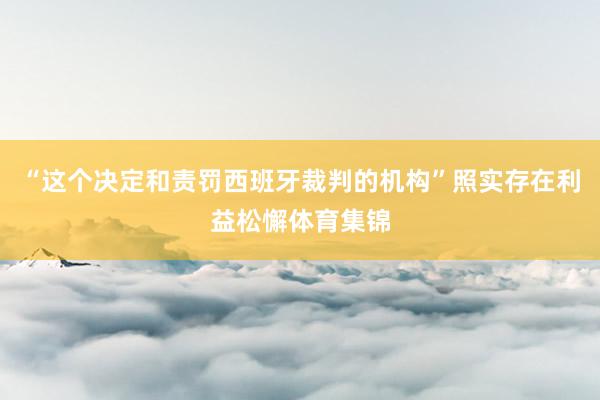 “这个决定和责罚西班牙裁判的机构”照实存在利益松懈体育集锦
