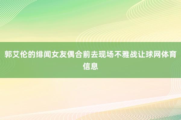 郭艾伦的绯闻女友偶合前去现场不雅战让球网体育信息