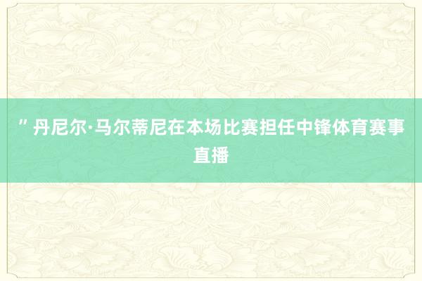 ”丹尼尔·马尔蒂尼在本场比赛担任中锋体育赛事直播