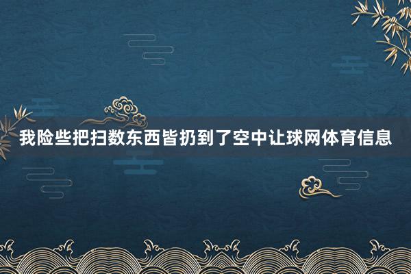 我险些把扫数东西皆扔到了空中让球网体育信息